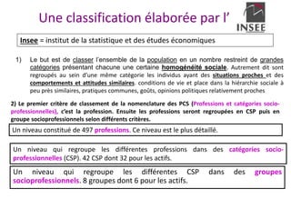 Une classification élaborée par l’
1) Le but est de classer l’ensemble de la population en un nombre restreint de grandes
catégories présentant chacune une certaine homogénéité sociale. Autrement dit sont
regroupés au sein d’une même catégorie les individus ayant des situations proches et des
comportements et attitudes similaires. conditions de vie et place dans la hiérarchie sociale à
peu près similaires, pratiques communes, goûts, opinions politiques relativement proches
Insee = institut de la statistique et des études économiques
2) Le premier critère de classement de la nomenclature des PCS (Professions et catégories socio-
professionnelles), c’est la profession. Ensuite les professions seront regroupées en CSP puis en
groupe socioprofessionnels selon différents critères.
Un niveau constitué de 497 professions. Ce niveau est le plus détaillé.
Un niveau qui regroupe les différentes professions dans des catégories socio-
professionnelles (CSP). 42 CSP dont 32 pour les actifs.
Un niveau qui regroupe les différentes CSP dans des groupes
socioprofessionnels. 8 groupes dont 6 pour les actifs.
 