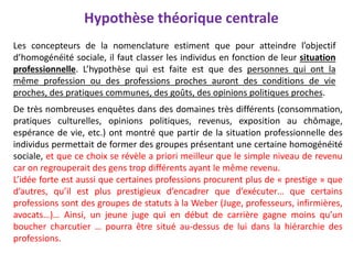 Hypothèse théorique centrale
Les concepteurs de la nomenclature estiment que pour atteindre l’objectif
d’homogénéité sociale, il faut classer les individus en fonction de leur situation
professionnelle. L’hypothèse qui est faite est que des personnes qui ont la
même profession ou des professions proches auront des conditions de vie
proches, des pratiques communes, des goûts, des opinions politiques proches.
De très nombreuses enquêtes dans des domaines très différents (consommation,
pratiques culturelles, opinions politiques, revenus, exposition au chômage,
espérance de vie, etc.) ont montré que partir de la situation professionnelle des
individus permettait de former des groupes présentant une certaine homogénéité
sociale, et que ce choix se révèle a priori meilleur que le simple niveau de revenu
car on regrouperait des gens trop différents ayant le même revenu.
L’idée forte est aussi que certaines professions procurent plus de « prestige » que
d’autres, qu’il est plus prestigieux d’encadrer que d’exécuter… que certains
professions sont des groupes de statuts à la Weber (Juge, professeurs, infirmières,
avocats…)… Ainsi, un jeune juge qui en début de carrière gagne moins qu’un
boucher charcutier … pourra être situé au-dessus de lui dans la hiérarchie des
professions.
 