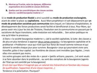 1) Le mode de production féodal a ainsi succédé au mode de production esclavagiste,
avant de céder la place au capitalisme. Aussi Marx prophétise-t-il soit dépassement par un
mode de production socialiste puis communiste dans lequel, en l'absence d'exploitation, le
développement des forces productives serait facilité et bénéficierait à tous. Pour Marx, qui
pense avoir mis à jour les lois de l’histoire, l’évolution vers le communisme en passant par le
socialisme de façon transitoire, cette évolution est inéluctable… Son action politique ne
vise qu’à hâter le processus.
2) Dans « la société bourgeoise moderne », càd la société capitaliste, la lutte des classes a
de plus en plus tendance à opposer deux camps ennemis « la bourgeoisie capitaliste et le
prolétariat » Prolétaires= ceux qui n’ont que leur force de travail comme richesse et qui
doivent la vendre chaque jour pour survivre. Bourgeois= ceux qui pourraient vivre sans
travailler, grâce à leur capital. Les frontières de classes sont invisibles (pas légales…) mais
elles n’en existent pas moins.
Les autres groupes sont des restes du « passé » (petits artisans, paysans…) et sont voués
à se faire absorber dans le prolétariat… ou sont des complices de la bourgeoisie (agents
de l’Etat qui est contrôlé par la bourgeoisie)
(Il est clair que Marx n’imaginait pas un salariat très hiérarchisé en fonction des niveaux
de qualification, l’apparition d’une classe moyenne…)
Tendance à la polarisation. Pourquoi?
 