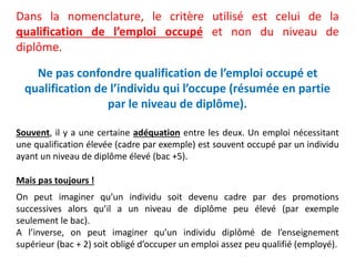 Ne pas confondre qualification de l’emploi occupé et
qualification de l’individu qui l’occupe (résumée en partie
par le niveau de diplôme).
Dans la nomenclature, le critère utilisé est celui de la
qualification de l’emploi occupé et non du niveau de
diplôme.
Souvent, il y a une certaine adéquation entre les deux. Un emploi nécessitant
une qualification élevée (cadre par exemple) est souvent occupé par un individu
ayant un niveau de diplôme élevé (bac +5).
Mais pas toujours !
On peut imaginer qu’un individu soit devenu cadre par des promotions
successives alors qu’il a un niveau de diplôme peu élevé (par exemple
seulement le bac).
A l’inverse, on peut imaginer qu’un individu diplômé de l’enseignement
supérieur (bac + 2) soit obligé d’occuper un emploi assez peu qualifié (employé).
 