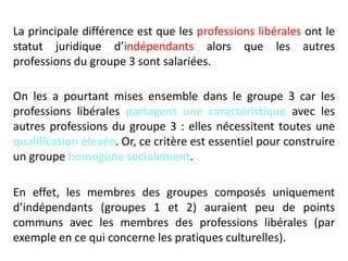 La principale différence est que les professions libérales ont le
statut juridique d’indépendants alors que les autres
professions du groupe 3 sont salariées.
On les a pourtant mises ensemble dans le groupe 3 car les
professions libérales partagent une caractéristique avec les
autres professions du groupe 3 : elles nécessitent toutes une
qualification élevée. Or, ce critère est essentiel pour construire
un groupe homogène socialement.
En effet, les membres des groupes composés uniquement
d’indépendants (groupes 1 et 2) auraient peu de points
communs avec les membres des professions libérales (par
exemple en ce qui concerne les pratiques culturelles).
 