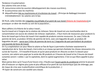 Tendance à la polarisation:
Des salaires tirés vers le bas.
 concurrence entre les ouvriers (développement des masses ouvrières),
 la concurrence avec les machines
 déqualification liée au machinisme et à la division du travail… (Principe de Babbage) tireraient
irrémédiablement les salaires vers le bas
DE PLUS, cette montée des inégalités injustifiable d’un point de vue moral (théorie de l’exploitation) va
provoquer un désir de révolte au sein de la population…
Marx adhère à la théorie de la valeur travail…
Seul le travail est à l’origine de la création de richesse= force de travail est une marchandise dont la
consommation est source de création de richesse: explication… il faut moins de ressources pour produire la
force de travail que la force de travail n’est capable de produire comme ressources. Ex: avec 2 kilos de
pomme de terre, je produis 10 kilos de pomme de terre, avec une baguette de pain, je produis 20
baguettes de pain… parce que 2 kilos de pomme de terre ou 1 baguette de pain permettent de produire
une journée de force de travail.
Or il y a exploitation car pour Marx le salaire se fixe de façon à permettre d’acheter exactement la
reproduction de la force de travail, c’est-à-dire à un niveau qui permet d’acheter les choses nécessaires à la
survie de l’ouvrier… S’il travaille 8 heures et qu’on peut produire en 3heures ce dont il a besoin pour
survivre, son salaire sera payé par la vente des BS produits en 3 heures de travail et les 5 heures de travail
suivantes seront « volées » par le capitaliste, dont le capital augmentera. C’est ce que Marx appelle la plus-
value.
Marx pense donc qu’à l’issue d’une future crise, il faudra que l’avant-garde du prolétariat prenne le pouvoir
afin d’instaurer un régime plus juste et plus efficace d’un point de vue économique (pas de chômage, pas
de risque de crise avec la planification scientifique de la production…)
 Espoir de construire une société sans classes
 