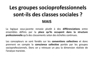 Les groupes socioprofessionnels
sont-ils des classes sociales ?
MAIS
La logique sous-jacente renvoie plutôt à des différenciations entre
ensembles définis par la place qu’ils occupent dans la structure
professionnelle qu’à des classements selon des échelles continues.
Les concepteurs se sont fondés sur les conventions collectives et donc
prennent en compte la conscience collective portée par les groupes
socioprofessionnels. Donc on y retrouve un peu la dimension réaliste de
l’analyse marxiste.
 