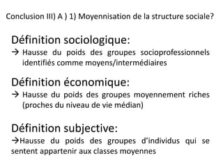 Conclusion III) A ) 1) Moyennisation de la structure sociale?
Définition sociologique:
 Hausse du poids des groupes socioprofessionnels
identifiés comme moyens/intermédiaires
Définition économique:
 Hausse du poids des groupes moyennement riches
(proches du niveau de vie médian)
Définition subjective:
Hausse du poids des groupes d’individus qui se
sentent appartenir aux classes moyennes
 