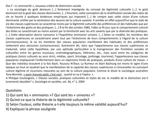 Doc F : L« omnivorité », nouveau critère de distinction sociale
« La sociologie du goût demeure [...] fortement imprégnée du concept de légitimité culturelle [...]: le goût
dominant est le goût des classes dominantes. [...] Pourtant, cette conception de la stratification sociale des styles de
vie se heurte à quelques évidences empiriques qui imposent [...] de rompre avec cette vision d'une culture
dominante unifiée par la vénération des œuvres de la culture savante. Il semble en effet aujourd'hui que le style de
vie des classes supérieures se caractérise moins par la légitimité culturelle des préférences et des habitudes que par
l'éclectisme des goûts et des pratiques. [...] À la fin des années 1980, l'idée se fit jour que le comportement culturel
des élites se caractérisait au moins autant par la familiarité avec les arts savants que par la diversité des pratiques.
[...] Cette observation donne naissance à l'hypothèse omnivore/ univore. [...] Selon ce modèle, les membres des
classes supérieures se caractérisent avant tout par l'éclectisme de leurs comportements à l'égard de la culture
(omnivorousness), là où les membres des classes populaires manifestent des habitudes et des préférences
nettement plus exclusives (univorousness). Autrement dit, alors que l'appartenance aux classes supérieures se
traduirait, selon cette hypothèse, par une aptitude particulière à la transgression des frontières sociales et
culturelles entre les genres musicaux, cinématographiques, littéraires, etc., mais aussi entre les catégories de
pratiques (loisirs culturels au sens strict, médias, sport, bricolage, jardinage, tourisme), l'appartenance aux classes
populaires impliquerait l'enfermement dans un répertoire limité de pratiques, produits d'une culture de masse. »
Que des individus écoutent à la fois Bach, Youssou N’Dour, La Rumeur et Alain Bashung est moins le signe d’une
époque où tout se vaudrait que la manifestation de la capacité des classes supérieures à s’encanailler en cumulant
culture légitime et incursions mesurées au sein de la culture populaire. Comme le disait le sociologue australien
Tony Bennett, « avoir mauvais goût, c’est cool… quand on va à l’opéra  ».
A Philippe Coulangeon, « Classes sociales, pratiques culturelles et styles de vie: le modèle de la distinction est-il
(vraiment) obsolète? », Sociologie et sociétés, vol. 36, n° 1, 2004
Questions
1) Qui sont les « omnivores »? Qui sont les « univores »?
2) Qu’est-ce que la théorie de la légitimité culturelle?
3) Selon l’auteur, cette théorie a-t-elle toujours la même validité aujourd’hui?
4) Expliquez la phrase soulignée
 