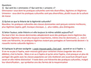Questions
1) Qui sont les « omnivores »? Qui sont les « univores »?
Omnivores= ceux dont les pratiques culturelles sont très diversifiées, légitimes et illégitimes
Univores= ceux dont les pratiques culturelles sont peu diversifiées, plutôt issues de la culture
de masse
2) Qu’est-ce que la théorie de la légitimité culturelle?
Bourdieu: les pratiques culturelles des classes dominantes sont perçues comme meilleures,
plus légitimes (opéra, golf, musique classique…)… plus nobles, plus distinguées
3) Selon l’auteur, cette théorie a-t-elle toujours la même validité aujourd’hui?
Pas tout à fait: les classes dominantes adopteraient aussi des pratiques moins légitimes (les
pratiques légitimes ne sont plus toujours majoritaires, même chez les dominants…)… mais il
reste une hiérarchie, les pratiques légitimes restent peu partagées et l’omnivorité devient « la
nouvelle norme culturelle légitime »
4) Expliquez la phrase soulignée « avoir mauvais goût, c’est cool… quand on va à l’opéra  ».
Si on ne va pas à l’opéra, avoir mauvais goût pour certaines choses (regarder des séries
débiles), c’est la honte… Mais si on va à l’opéra et qu’on aime l’opéra, c’est presque un plus de
partager des goûts avec les classes populaires car cela révèlerait une ouverture d’esprit quoi
serait en elle-même distinctive! Il reste donc une hiérarchie des pratiques culturelles, malgré
leur diversification… qui symbolise une des formes de la moyennisation
 