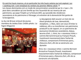 Ainsi, les « nouveaux riches » comme Bernard
Arnaud ou François Pinault, investissent
massivement dans l’achat de châteaux, comprenant
d’immenses parcs, d’œuvres d’art, afin de se
construire une dynastie.
Le duc de Brissac entouré de jeunes
membres du Jockey Club. Crédits photo : Le
Figaro Magazine
Ce sont les hauts revenus, et en particulier les très hauts salaires qui ont explosé. Les
« working rich » ont remplacé les rentiers du premier XXème siècle.
Les classes dominantes ont un mode de consommation caractérisé par le « luxe ». On
peut donc considérer qu’une famille qui tire l’essentiel de ses revenus de son
patrimoine, qui paye l’Impôt sur la Fortune (ISF), qui possède des résidences
secondaires et du patrimoine à l’étranger, et entretien de la domesticité fait partie de
la bourgeoisie.
La bourgeoisie doit assurer un train de vie
élevé (produits de luxe, domesticité,
réceptions...). Mais, dans son souci d’imiter la
noblesse, elle a su transformer son patrimoine
productif ou de rapport, en un patrimoine de
jouissance (résidences secondaires, bijoux,
œuvres d’art...). Ainsi, les « nouveaux riches »
comme Bernard Arnaud ou François Pinault,
investissent massivement dans l’achat de
châteaux, comprenant d’immenses parcs,
d’œuvres d’art, afin de se construire une
dynastie
 