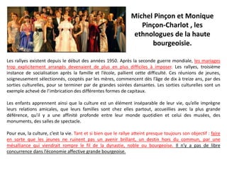 Les rallyes existent depuis le début des années 1950. Après la seconde guerre mondiale, les mariages
trop explicitement arrangés devenaient de plus en plus difficiles à imposer. Les rallyes, troisième
instance de socialisation après la famille et l’école, pallient cette difficulté. Ces réunions de jeunes,
soigneusement sélectionnés, cooptés par les mères, commencent dès l’âge de dix à treize ans, par des
sorties culturelles, pour se terminer par de grandes soirées dansantes. Les sorties culturelles sont un
exemple achevé de l’imbrication des différentes formes de capitaux.
Les enfants apprennent ainsi que la culture est un élément inséparable de leur vie, qu’elle imprègne
leurs relations amicales, que leurs familles sont chez elles partout, accueillies avec la plus grande
déférence, qu’il y a une affinité profonde entre leur monde quotidien et celui des musées, des
monuments, des salles de spectacle.
Pour eux, la culture, c’est la vie. Tant et si bien que le rallye atteint presque toujours son objectif : faire
en sorte que les jeunes ne ruinent pas un avenir brillant, un destin hors du commun, par une
mésalliance qui viendrait rompre le fil de la dynastie, noble ou bourgeoise. Il n’y a pas de libre
concurrence dans l’économie affective grande bourgeoise.
Michel Pinçon et Monique
Pinçon-Charlot , les
ethnologues de la haute
bourgeoisie.
 