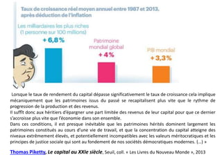 Lorsque le taux de rendement du capital dépasse significativement le taux de croissance cela implique
mécaniquement que les patrimoines issus du passé se recapitalisent plus vite que le rythme de
progression de la production et des revenus.
Il suffît donc aux héritiers d’épargner une part limitée des revenus de leur capital pour que ce dernier
s’accroisse plus vite que l’économie dans son ensemble.
Dans ces conditions, il est presque inévitable que les patrimoines hérités dominent largement les
patrimoines constitués au cours d’une vie de travail, et que la concentration du capital atteigne des
niveaux extrêmement élevés, et potentiellement incompatibles avec les valeurs méritocratiques et les
principes de justice sociale qui sont au fondement de nos sociétés démocratiques modernes. (…) »
Thomas Piketty, Le capital au XXIe siècle, Seuil, coll. « Les Livres du Nouveau Monde », 2013
 