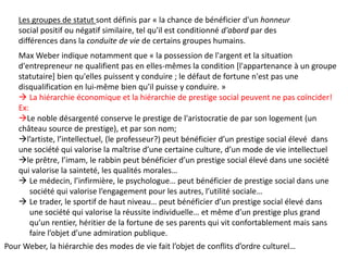 Les groupes de statut sont définis par « la chance de bénéficier d'un honneur
social positif ou négatif similaire, tel qu'il est conditionné d'abord par des
différences dans la conduite de vie de certains groupes humains.
Max Weber indique notamment que « la possession de l'argent et la situation
d'entrepreneur ne qualifient pas en elles-mêmes la condition [l'appartenance à un groupe
statutaire] bien qu'elles puissent y conduire ; le défaut de fortune n'est pas une
disqualification en lui-même bien qu'il puisse y conduire. »
 La hiérarchie économique et la hiérarchie de prestige social peuvent ne pas coïncider!
Ex:
Le noble désargenté conserve le prestige de l'aristocratie de par son logement (un
château source de prestige), et par son nom;
l’artiste, l’intellectuel, (le professeur?) peut bénéficier d’un prestige social élevé dans
une société qui valorise la maîtrise d’une certaine culture, d’un mode de vie intellectuel
le prêtre, l’imam, le rabbin peut bénéficier d’un prestige social élevé dans une société
qui valorise la sainteté, les qualités morales…
 Le médecin, l’infirmière, le psychologue… peut bénéficier de prestige social dans une
société qui valorise l’engagement pour les autres, l’utilité sociale…
 Le trader, le sportif de haut niveau… peut bénéficier d’un prestige social élevé dans
une société qui valorise la réussite individuelle… et même d’un prestige plus grand
qu’un rentier, héritier de la fortune de ses parents qui vit confortablement mais sans
faire l’objet d’une admiration publique.
Pour Weber, la hiérarchie des modes de vie fait l’objet de conflits d’ordre culturel…
 