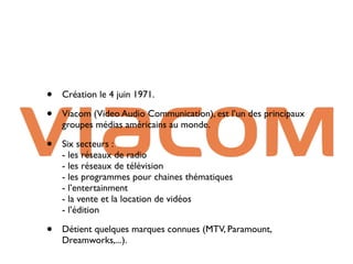 •   Création le 4 juin 1971.

•   Viacom (Video Audio Communication), est l’un des principaux
    groupes médias américains au monde.

•   Six secteurs :
    - les réseaux de radio
    - les réseaux de télévision
    - les programmes pour chaines thématiques
    - l’entertainment
    - la vente et la location de vidéos
    - l’édition

•   Détient quelques marques connues (MTV, Paramount,
    Dreamworks,...).
 
