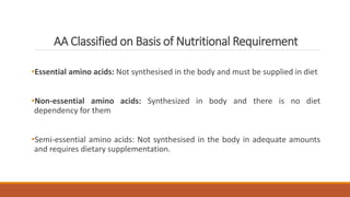 AA Classified on Basis of Nutritional Requirement
•Essential amino acids: Not synthesised in the body and must be supplied in diet
•Non-essential amino acids: Synthesized in body and there is no diet
dependency for them
•Semi-essential amino acids: Not synthesised in the body in adequate amounts
and requires dietary supplementation.
 