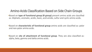 Amino-Acids Classification Based on Side Chain Groups
•Based on type of functional group (R group) present amino acids are classified
as: Aliphatic, aromatic, acidic, basic, acid amide, sulfur and cyclic amino acids.
•Based on characteristic of functional group amino acids are classified as: polar
and non-polar amino acids.
•Based on site of attachment of functional group. They are also classified as:
alpha, beta, gamma and delta amino acids.
 