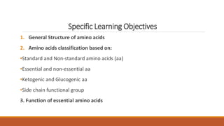 Specific Learning Objectives
1. General Structure of amino acids
2. Amino acids classification based on:
•Standard and Non-standard amino acids (aa)
•Essential and non-essential aa
•Ketogenic and Glucogenic aa
•Side chain functional group
3. Function of essential amino acids
 