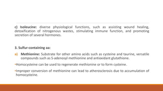 c) Isoleucine: diverse physiological functions, such as assisting wound healing,
detoxification of nitrogenous wastes, stimulating immune function, and promoting
secretion of several hormones.
3. Sulfur-containing aa:
a) Methionine: Substrate for other amino acids such as cysteine and taurine, versatile
compounds such as S-adenosyl methionine and antioxidant glutathione.
•Homocysteine can be used to regenerate methionine or to form cysteine.
•Improper conversion of methionine can lead to atherosclerosis due to accumulation of
homocysteine.
 
