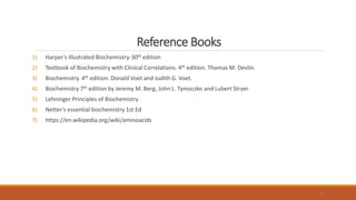 Reference Books
1) Harper’s Illustrated Biochemistry-30th edition
2) Textbook of Biochemistry with Clinical Correlations. 4th edition. Thomas M. Devlin.
3) Biochemistry. 4th edition. Donald Voet and Judith G. Voet.
4) Biochemistry 7th edition by Jeremy M. Berg, John L. Tymoczko and Lubert Stryer
5) Lehninger Principles of Biochemistry
6) Netter's essential biochemistry 1st Ed
7) https://en.wikipedia.org/wiki/aminoacids
31
 