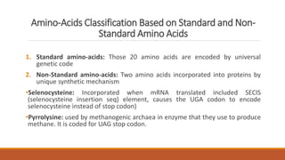 Amino-Acids Classification Based on Standard and Non-
Standard Amino Acids
1. Standard amino-acids: Those 20 amino acids are encoded by universal
genetic code
2. Non-Standard amino-acids: Two amino acids incorporated into proteins by
unique synthetic mechanism
•Selenocysteine: Incorporated when mRNA translated included SECIS
(selenocysteine insertion seq) element, causes the UGA codon to encode
selenocysteine instead of stop codon)
•Pyrrolysine: used by methanogenic archaea in enzyme that they use to produce
methane. It is coded for UAG stop codon.
 