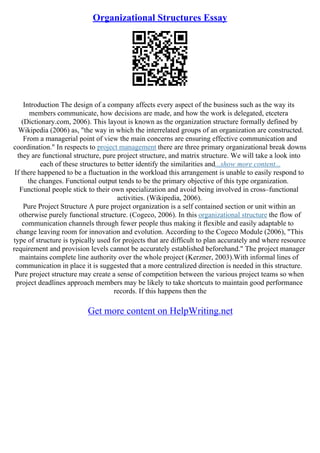Organizational Structures Essay
Introduction The design of a company affects every aspect of the business such as the way its
members communicate, how decisions are made, and how the work is delegated, etcetera
(Dictionary.com, 2006). This layout is known as the organization structure formally defined by
Wikipedia (2006) as, "the way in which the interrelated groups of an organization are constructed.
From a managerial point of view the main concerns are ensuring effective communication and
coordination." In respects to project management there are three primary organizational break downs
they are functional structure, pure project structure, and matrix structure. We will take a look into
each of these structures to better identify the similarities and...show more content...
If there happened to be a fluctuation in the workload this arrangement is unable to easily respond to
the changes. Functional output tends to be the primary objective of this type organization.
Functional people stick to their own specialization and avoid being involved in cross–functional
activities. (Wikipedia, 2006).
Pure Project Structure A pure project organization is a self contained section or unit within an
otherwise purely functional structure. (Cogeco, 2006). In this organizational structure the flow of
communication channels through fewer people thus making it flexible and easily adaptable to
change leaving room for innovation and evolution. According to the Cogeco Module (2006), "This
type of structure is typically used for projects that are difficult to plan accurately and where resource
requirement and provision levels cannot be accurately established beforehand." The project manager
maintains complete line authority over the whole project (Kerzner, 2003).With informal lines of
communication in place it is suggested that a more centralized direction is needed in this structure.
Pure project structure may create a sense of competition between the various project teams so when
project deadlines approach members may be likely to take shortcuts to maintain good performance
records. If this happens then the
Get more content on HelpWriting.net
 