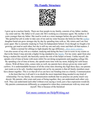 My Family Structure
I grew up in a nuclear family. There are four people in my family, consists of my father, mother,
my sister and me. My father is 62 years old. He's working as a insurance agent. My mother is 10
years younger than my father. She used to work as a store manager before she gave birth to me.
She quitted her job in order to take care of me and my sister because she believes that the mother
daughter bond can grow stronger day by day by spending time with us. My sisters and I are four
years apart. She is currently studying in Tsun Jin Independent School. Even though we fought a lot
growing, got mad at each other, but she is still my one and only sister and that's all that matters. I
think is normal for siblings to fight despite the age difference...show more content...
I am also aware of my role as a student, studying and doing the best I can to score in my exams so
that in the future I may provide a higher living standard to my family. For my sister, apart from also
being a student like myself, she basically carries the role of the helper at home. Unlike myself, she
spends a lot of time at home with mom while I'm out doing assignments and juggling college life.
By spending a lot of time at home, she spends more time with my mom, helping her with house
chores. With all these roles, comes rules as well, my parents have always given my sister and I
curfews. It is understandable because of all the crime rates shooting sky high these days, our parents
just wants us to be safe. Another important rule set by my parents is that all family members must
have dinner together. This is so that all of us can have our bonding time as a family. Communication
is the knot that ties it all and it is no doubt the most important thing needed in any kind of
relationship. For my family, the communication methods that we practice are pretty much very
decent. My parents, after years and years of being together, they can understand each other very
well. They can understand each other without even saying a word, just a face expression would do.
My parents communicate differently as compared to when they communicate with my sister and
myself. This is because of the hieratical
Get more content on HelpWriting.net
 