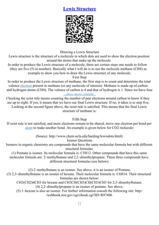 Lewis Structure
Drawing a Lewis Structure
Lewis structure is the structure of a molecule in which dots are used to show the electron position
around the atoms that make up the molecule.
In order to produce the Lewis structure of a molecule, there are certain steps one needs to follow
(they are five (5) in number). Basically what I will do is to use the molecule methane (CH4) as
example to show you how to draw the Lewis structure of any molecule.
First Step
In order to produce the Lewis structure of methane, the first step is to count and determine the total
valence electron present in methane (or any molecule of interest). Methane is made up of carbon
and hydrogen atoms (CH4). The valence of carbon is 4 and that of hydrogen is 1. Since we have four
...show more content...
Checking the octet rule means counting the number of pair electrons around carbon to know if they
are up to eight. If yes, it means that we have our final Lewis structure. If no, it takes is to step five.
Looking at the second figure above, the octet rule is satisfied. This means that the final Lewis
structure of methane is:
Fifth Step
If octet rule is not satisfied, and more electrons remain to be shared, move one electron per bond per
atom to make another bond. An example is given below for CO2 molecule:
(Source: http://www.chem.ucla.edu/harding/lewisdots.html)
Isomer Questions
Isomers in organic chemistry are compounds that have the same molecular formula but with different
structural formulas.
(1) Pentane is isomer. Its molecular formula is: C5H12. Other compounds that have this same
molecular formula are: 2–methylbutane and 2,2–dimethylpropane. These three compounds have
different structural formulas (see below):
(2) 2–methylbutane is an isomer. See above, it is an isomer of Pentane.
(3) 2,3–dimethylbutane is an isomer of hexane. Their molecular formula is: C6H14. Their structural
formulas are shown below:
CH3(CH2)4CH3 for hexane and CH3CH(CH3)CH(CH3)CH3 for 2,3–dimethylbutane.
(4) 2,2–dimethylpropane is an isomer of pentane. See above.
(5) 1–hexene is also an isomer. For further information consult the following site: http:/
/webbook.nist.gov/cgi/cbook.cgi?ID=R97406
| |
 