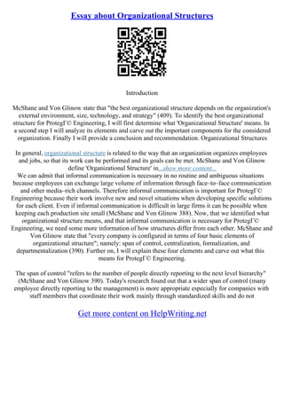 Essay about Organizational Structures
Introduction
McShane and Von Glinow state that "the best organizational structure depends on the organization's
external environment, size, technology, and strategy" (409). To identify the best organizational
structure for ProtegГ© Engineering, I will first determine what 'Organizational Structure' means. In
a second step I will analyze its elements and carve out the important components for the considered
organization. Finally I will provide a conclusion and recommendation. Organizational Structures
In general, organizational structure is related to the way that an organization organizes employees
and jobs, so that its work can be performed and its goals can be met. McShane and Von Glinow
define 'Organizational Structure' in...show more content...
We can admit that informal communication is necessary in no routine and ambiguous situations
because employees can exchange large volume of information through face–to–face communication
and other media–rich channels. Therefore informal communication is important for ProtegГ©
Engineering because their work involve new and novel situations when developing specific solutions
for each client. Even if informal communication is difficult in large firms it can be possible when
keeping each production site small (McShane and Von Glinow 388). Now, that we identified what
organizational structure means, and that informal communication is necessary for ProtegГ©
Engineering, we need some more information of how structures differ from each other. McShane and
Von Glinow state that "every company is configured in terms of four basic elements of
organizational structure"; namely: span of control, centralization, formalization, and
departmentalization (390). Further on, I will explain these four elements and carve out what this
means for ProtegГ© Engineering.
The span of control "refers to the number of people directly reporting to the next level hierarchy"
(McShane and Von Glinow 390). Today's research found out that a wider span of control (many
employee directly reporting to the management) is more appropriate especially for companies with
staff members that coordinate their work mainly through standardized skills and do not
Get more content on HelpWriting.net
 