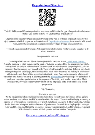Organizational Structure
Task 01 1) Discuss different organization structures and identify the type of organizational structure
that do you thinks suitable for your selected organization?
Organizational structure Organizational structure is the way in witch an organization's activities
(job tasks) are divided, organized and coordinated. Organizational structure is the way in which and
work, authority resources of an organization have been divided among members.
Types of organizational structure в–Є Entrepreneurial structure в–Є Bureaucratic structure в–Є
Matrix structure
Entrepreneurial structure
Most organizations start life as an entrepreneurial structure in that...show more content...
A useful example is retail banking or the work of building societies. Here the operations have to be
standardized, not only in all branches of the same bank but also between competing banks, so that
customers find the system easy to deal with. The work of bank clerks and, in a different way, bank
managers requires knowledge, skill and accuracy, but it must be carried out strictly in accordance
with the rules and there is little scope for individuality apart from one's manner in talking with
customers and manual dexterity in counting banknote. Bureaucracy provides scope for economies of
scale and extensive specialization at the expense of flexibility and product innovation. Their
predictability provides a secure environment for the employee and a clear line of safe career
progression.
Chief Executive
The matrix structure
As the entrepreneurial and bureaucratic structures have such obvious drawbacks, a third general
mode has been evolved and used IV some situations: the matrix. The method is simply to overlay a
second set of hierarchical connections over a first, but at right–angles to it. This was first developed
in the American aerospace industry because of government demands for a single project manager
who would be responsible for the progress of each government contract and to whom government
officials could channel all their queries and instruction. Companies
Get more content on HelpWriting.net
 