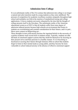 Admission Into College
It is an unfortunate reality of the 21st century that admission into college is no longer
a natural and calm transition made by young students as they enter adulthood. The
pressure of competition for academic excellence escalates rampantly throughout high
school and multiplies ten fold at the mention of standardized testing and college
applications. It leaves students nervously exhausted by the time that the thought of
college presents itself in the first place. The unfortunate reality of the American
educational system as of 2015 is that all students suffer from some degree of
admission induced anxiety because high schoolis an environment that fosters in
students an overwhelming and constant consideration for their futures, and it is part...
Show more content on Helpwriting.net ...
These thoughts in turn yield anxiety because the ingrained beliefs in the necessity of
a perfect academic track record stick in students minds. Typically, students are able
fall back on emotional support systems that they build for themselves by focusing on
their present selves and their passions in a healthy manner. It is in becoming so
focalized on securing their futures through immense effort at school that students
forget to listen to their mental needs as young adults, and they become far more
vulnerable to school induced anxiety in the absence of effective emotional support
 