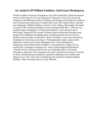 An Analysis Of William Faulkner And Ernest Hemingway
William Faulkner and Ernest Hemingway were both wonderfully gifted and talented
writers in their time. In As I Lay Dying and A Farewell to Arms, one can see the
similarities and differences between Faulkner and Hemingway through their ability to
draw from personal experiences to inspire their work, their narrativestyles, and their
use of language. William Faulkner was born in New Albany, Mississippi and trained
as a pilot in the first Royal Canadian Air Force during World War 1. After the war,
Faulkner began writingagain. A friend told Faulkner to write about his native
Mississippi. Inspired by the concept, Faulkner began writing about the places and
people of his childhood, developing many colorful characters based on the real
people he grew up with or heard about. Many of Faulkner s most successful pieces,
including As I Lay Dying, took place in Yoknapatawpha County a place nearly
identical to where he was raised. (Biography.com). Ernest Hemingway s
background, while different from Faulkner s, also inspired his writing. He was
working for a newspaper in Kansas City, when a friend suggested Hemingway
volunteer for the American Field Service as an ambulance driver. In Europe,
Hemingway had many of the experiences he used to pull from in writing A Farewell
to Arms, including being wounded by a projectile exploding in the trenches and
falling in love with a nurse who would become the model for Catherine Barkley
(Roberts). Their narrating styles are vastly different.
 