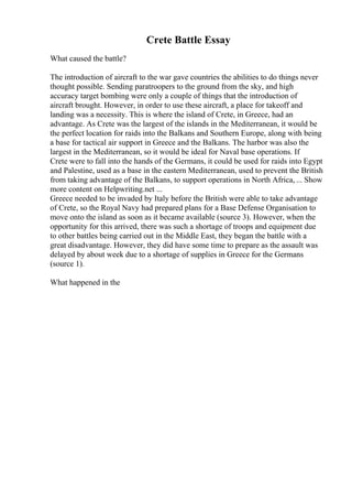 Crete Battle Essay
What caused the battle?
The introduction of aircraft to the war gave countries the abilities to do things never
thought possible. Sending paratroopers to the ground from the sky, and high
accuracy target bombing were only a couple of things that the introduction of
aircraft brought. However, in order to use these aircraft, a place for takeoff and
landing was a necessity. This is where the island of Crete, in Greece, had an
advantage. As Crete was the largest of the islands in the Mediterranean, it would be
the perfect location for raids into the Balkans and Southern Europe, along with being
a base for tactical air support in Greece and the Balkans. The harbor was also the
largest in the Mediterranean, so it would be ideal for Naval base operations. If
Crete were to fall into the hands of the Germans, it could be used for raids into Egypt
and Palestine, used as a base in the eastern Mediterranean, used to prevent the British
from taking advantage of the Balkans, to support operations in North Africa, ... Show
more content on Helpwriting.net ...
Greece needed to be invaded by Italy before the British were able to take advantage
of Crete, so the Royal Navy had prepared plans for a Base Defense Organisation to
move onto the island as soon as it became available (source 3). However, when the
opportunity for this arrived, there was such a shortage of troops and equipment due
to other battles being carried out in the Middle East, they began the battle with a
great disadvantage. However, they did have some time to prepare as the assault was
delayed by about week due to a shortage of supplies in Greece for the Germans
(source 1).
What happened in the
 