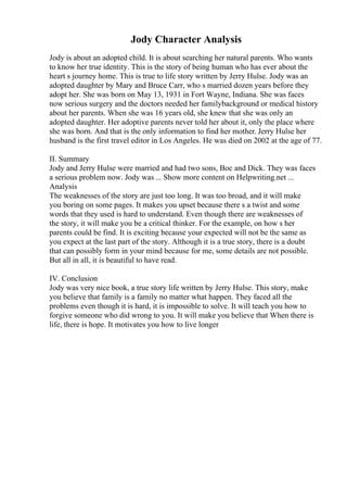 Jody Character Analysis
Jody is about an adopted child. It is about searching her natural parents. Who wants
to know her true identity. This is the story of being human who has ever about the
heart s journey home. This is true to life story written by Jerry Hulse. Jody was an
adopted daughter by Mary and Bruce Carr, who s married dozen years before they
adopt her. She was born on May 13, 1931 in Fort Wayne, Indiana. She was faces
now serious surgery and the doctors needed her familybackground or medical history
about her parents. When she was 16 years old, she knew that she was only an
adopted daughter. Her adoptive parents never told her about it, only the place where
she was born. And that is the only information to find her mother. Jerry Hulse her
husband is the first travel editor in Los Angeles. He was died on 2002 at the age of 77.
II. Summary
Jody and Jerry Hulse were married and had two sons, Boc and Dick. They was faces
a serious problem now. Jody was ... Show more content on Helpwriting.net ...
Analysis
The weaknesses of the story are just too long. It was too broad, and it will make
you boring on some pages. It makes you upset because there s a twist and some
words that they used is hard to understand. Even though there are weaknesses of
the story, it will make you be a critical thinker. For the example, on how s her
parents could be find. It is exciting because your expected will not be the same as
you expect at the last part of the story. Although it is a true story, there is a doubt
that can possibly form in your mind because for me, some details are not possible.
But all in all, it is beautiful to have read.
IV. Conclusion
Jody was very nice book, a true story life written by Jerry Hulse. This story, make
you believe that family is a family no matter what happen. They faced all the
problems even though it is hard, it is impossible to solve. It will teach you how to
forgive someone who did wrong to you. It will make you believe that When there is
life, there is hope. It motivates you how to live longer
 
