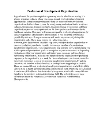 Professional Development Organization
Regardless of the previous experience you may have in a healthcare setting, it is
always important to know where you can go to seek professional development
opportunities. In the healthcare industry, there are many different professional
organizations that have been created for nearly every professional in the healthcare
industry, from nurses, to radiology techs, to administrative professional, and these
organizations provide many opportunities for those professional members in the
healthcare industry. This paper will cover one specific professional organization for
the development of administrative professionals. It will cover the opportunities
provided by this specific organization as well as the importance of joining this
organization and... Show more content on Helpwriting.net ...
However, your development shouldn t stop there, once you find an organization or
maybe even before you should consider becoming a member of a professional
development organization. These organizations help in many ways, from helping you
achieve personal professional goals, to strengthen on your weaknesses, to improving
production within your organization and further your career, as well as offering
networking opportunities. It can also be beneficial to the organization by providing
exposure to the organization you work for. It can also improve the industry even for
those who choose not to join a professional development organization, by getting
those who are member actively involved in the legislative happenings in the field.
There are many different professional development organizations available to all the
various field in health care including the administration field. One being the American
Association of Healthcare Administrative Management, which offer many different
benefits to the members in the administrative field. The website to access more
information about the American Association of Healthcare Administrative
Management is,
 