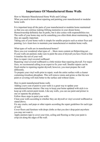 Importance Of Manufactured Home Walls
How to Maintain Manufactured Home Walls and Ceilings
What you need to know about repairing and painting your manufactured or modular
home walls
It is important keep all the parts of your manufactured or modular home maintained
so that you can continue making lifelong memories in your dream home.
Homeownership definitely has its perks, but it also comes with responsibilities too.
The walls of your home may not be something you often think about maintaining, but
they are equally important.
Taking care of your home walls is simple for smaller projects such as minor fixes and
painting. Let s learn how to maintain your manufactured or modular home walls.
What types of walls are in manufactured homes?
Have you ever wondered what types of ... Show more content on Helpwriting.net ...
If your walls are painted, make sure to paint the area of drywall you have fixed so that
it matches the rest of your wall.
How to repair vinyl covered wallboard
Repairing vinyl covered wallboard is a little trickier than repairing drywall. For major
fixes, we recommend calling in an expert to fix your wall. Smaller repairs can be
fixed similar to repairing regular drywall, however, you must prepare the wall
differently.
To prepare your vinyl walls prior to repair, wash the entire surface with a cleaner
containing trisodium phosphate. This will remove stains and grime so that the new
paint or covering will stick better to the surface and without stains .
How to paint manufactured home walls
Adding a new coat of paint to your walls is a great way to update your
manufactured home interior. One way to keep your home updated with style is to
keep up with current paint trends. Like any walls, you can use paint and primer in
one or separate the products.
Follow these steps to paint your walls:
Clean your walls according to whether they are drywall or vinyl covered wallboard as
stated above.
Fix any cracks, nail pops or other repairs according the repair guidelines for each type
of wall.
Cover floors and furniture with drops cloths so that you don t drop paint anywhere
you may not want it.
Apply painters tape to cover your trim, ceiling and flooring so that your paint is
crisp cut along the edges of the wall.
 