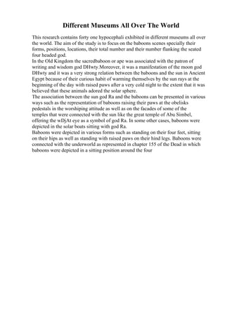 Different Museums All Over The World
This research contains forty one hypocephali exhibited in different museums all over
the world. The aim of the study is to focus on the baboons scenes specially their
forms, positions, locations, their total number and their number flanking the seated
four headed god.
In the Old Kingdom the sacredbaboon or ape was associated with the patron of
writing and wisdom god DHwty.Moreover, it was a manifestation of the moon god
DHwty and it was a very strong relation between the baboons and the sun in Ancient
Egypt because of their curious habit of warming themselves by the sun rays at the
beginning of the day with raised paws after a very cold night to the extent that it was
believed that these animals adored the solar sphere.
The association between the sun god Ra and the baboons can be presented in various
ways such as the representation of baboons raising their paws at the obelisks
pedestals in the worshiping attitude as well as on the facades of some of the
temples that were connected with the sun like the great temple of Abu Simbel,
offering the wDjAt eye as a symbol of god Ra. In some other cases, baboons were
depicted in the solar boats sitting with god Ra.
Baboons were depicted in various forms such as standing on their four feet, sitting
on their hips as well as standing with raised paws on their hind legs. Baboons were
connected with the underworld as represented in chapter 155 of the Dead in which
baboons were depicted in a sitting position around the four
 