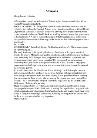 Mongolia
Mongolian air pollution
In Mongolia s capital, air pollution is 6 7 times higher than the most lenient World
Health Organization standards.
STORY HIGHLIGHTS * Mongolia s capital Ulaanbaatar is one the world s most
polluted cities its harmful dust is 6 7 times higher than the most lenient World Health
Organization standards. * Luckily, the issue is drawing more attention International
organizations including the World Bank are working with the Mongolian government
to find solutions. * A newly launched project will help local residents install more
energy efficient stoves and boilers amp; make the urban district heating system more
eco friendly.
RELATED
WORLD BANK * Download Report: Air Quality Analysis of... Show more content
on Helpwriting.net ...
The study finds that reducing air pollution in Ulaanbaatar will require sustained
efforts. To achieve Mongolia Air Quality Standards, particulateemissions would need
to be reduced by 94% from ger areas, suspended soils and boilers combined. But
certain measures can have visible impacts if PM emissions from ger areas are
reduced by 80%, the annual average concentrations of PM2.5 and PM10 (slightly
larger particles that lodge in the throat and upper respiratory tract) could be reduced
by about one quarter.
So, for the short term, the Ulaanbaatar Clean Air Project will help replace stoves
and low pressure boilers used now by ger areas families with new models that are
more energy efficient and burn fuel more cleanly. It will provide subsidies to bring
down the costs for these people, who are among the poorest and most vulnerable in
the city. This is to continue a program started at a large scale by the United States
Millennium Challenge Corporation.
There is no magic bullet for reducing air pollution, says Gailius Draugelis, a lead
energy specialist at the World Bank, who is leading the organization s support for air
pollution reduction in Ulaanbaatar. Significant domestic and foreign funds have been
raised to support a wide range of solutions. Enlisting the support of the citizens and
the local private sector is also very important.
Many solutions
 