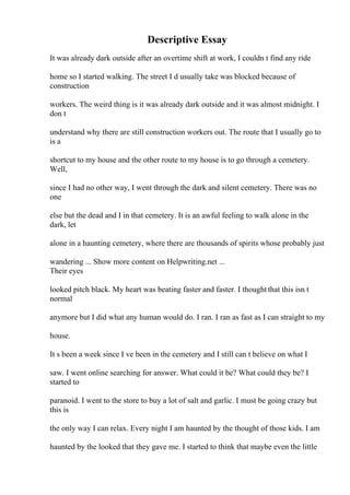 Descriptive Essay
It was already dark outside after an overtime shift at work, I couldn t find any ride
home so I started walking. The street I d usually take was blocked because of
construction
workers. The weird thing is it was already dark outside and it was almost midnight. I
don t
understand why there are still construction workers out. The route that I usually go to
is a
shortcut to my house and the other route to my house is to go through a cemetery.
Well,
since I had no other way, I went through the dark and silent cemetery. There was no
one
else but the dead and I in that cemetery. It is an awful feeling to walk alone in the
dark, let
alone in a haunting cemetery, where there are thousands of spirits whose probably just
wandering ... Show more content on Helpwriting.net ...
Their eyes
looked pitch black. My heart was beating faster and faster. I thought that this isn t
normal
anymore but I did what any human would do. I ran. I ran as fast as I can straight to my
house.
It s been a week since I ve been in the cemetery and I still can t believe on what I
saw. I went online searching for answer. What could it be? What could they be? I
started to
paranoid. I went to the store to buy a lot of salt and garlic. I must be going crazy but
this is
the only way I can relax. Every night I am haunted by the thought of those kids. I am
haunted by the looked that they gave me. I started to think that maybe even the little
 