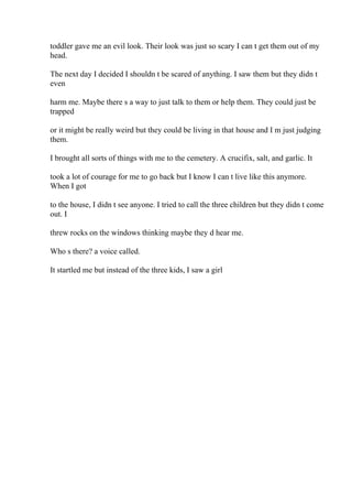 toddler gave me an evil look. Their look was just so scary I can t get them out of my
head.
The next day I decided I shouldn t be scared of anything. I saw them but they didn t
even
harm me. Maybe there s a way to just talk to them or help them. They could just be
trapped
or it might be really weird but they could be living in that house and I m just judging
them.
I brought all sorts of things with me to the cemetery. A crucifix, salt, and garlic. It
took a lot of courage for me to go back but I know I can t live like this anymore.
When I got
to the house, I didn t see anyone. I tried to call the three children but they didn t come
out. I
threw rocks on the windows thinking maybe they d hear me.
Who s there? a voice called.
It startled me but instead of the three kids, I saw a girl
 