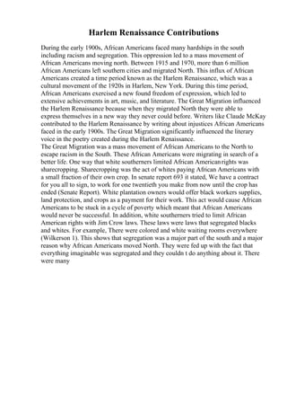 Harlem Renaissance Contributions
During the early 1900s, African Americans faced many hardships in the south
including racism and segregation. This oppression led to a mass movement of
African Americans moving north. Between 1915 and 1970, more than 6 million
African Americans left southern cities and migrated North. This influx of African
Americans created a time period known as the Harlem Renaissance, which was a
cultural movement of the 1920s in Harlem, New York. During this time period,
African Americans exercised a new found freedom of expression, which led to
extensive achievements in art, music, and literature. The Great Migration influenced
the Harlem Renaissance because when they migrated North they were able to
express themselves in a new way they never could before. Writers like Claude McKay
contributed to the Harlem Renaissance by writing about injustices African Americans
faced in the early 1900s. The Great Migration significantly influenced the literary
voice in the poetry created during the Harlem Renaissance.
The Great Migration was a mass movement of African Americans to the North to
escape racism in the South. These African Americans were migrating in search of a
better life. One way that white southerners limited African Americanrights was
sharecropping. Sharecropping was the act of whites paying African Americans with
a small fraction of their own crop. In senate report 693 it stated, We have a contract
for you all to sign, to work for one twentieth you make from now until the crop has
ended (Senate Report). White plantation owners would offer black workers supplies,
land protection, and crops as a payment for their work. This act would cause African
Americans to be stuck in a cycle of poverty which meant that African Americans
would never be successful. In addition, white southerners tried to limit African
American rights with Jim Crow laws. These laws were laws that segregated blacks
and whites. For example, There were colored and white waiting rooms everywhere
(Wilkerson 1). This shows that segregation was a major part of the south and a major
reason why African Americans moved North. They were fed up with the fact that
everything imaginable was segregated and they couldn t do anything about it. There
were many
 