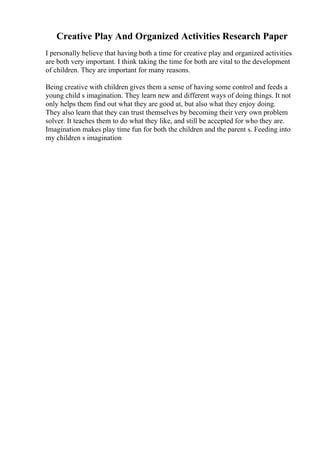 Creative Play And Organized Activities Research Paper
I personally believe that having both a time for creative play and organized activities
are both very important. I think taking the time for both are vital to the development
of children. They are important for many reasons.
Being creative with children gives them a sense of having some control and feeds a
young child s imagination. They learn new and different ways of doing things. It not
only helps them find out what they are good at, but also what they enjoy doing.
They also learn that they can trust themselves by becoming their very own problem
solver. It teaches them to do what they like, and still be accepted for who they are.
Imagination makes play time fun for both the children and the parent s. Feeding into
my children s imagination
 