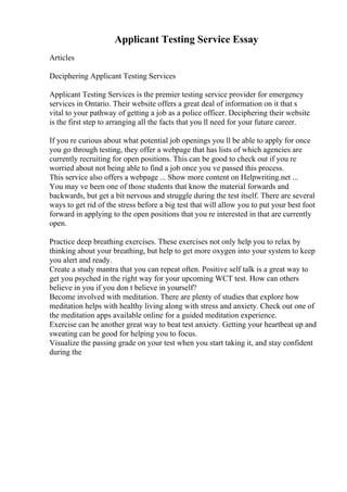 Applicant Testing Service Essay
Articles
Deciphering Applicant Testing Services
Applicant Testing Services is the premier testing service provider for emergency
services in Ontario. Their website offers a great deal of information on it that s
vital to your pathway of getting a job as a police officer. Deciphering their website
is the first step to arranging all the facts that you ll need for your future career.
If you re curious about what potential job openings you ll be able to apply for once
you go through testing, they offer a webpage that has lists of which agencies are
currently recruiting for open positions. This can be good to check out if you re
worried about not being able to find a job once you ve passed this process.
This service also offers a webpage ... Show more content on Helpwriting.net ...
You may ve been one of those students that know the material forwards and
backwards, but get a bit nervous and struggle during the test itself. There are several
ways to get rid of the stress before a big test that will allow you to put your best foot
forward in applying to the open positions that you re interested in that are currently
open.
Practice deep breathing exercises. These exercises not only help you to relax by
thinking about your breathing, but help to get more oxygen into your system to keep
you alert and ready.
Create a study mantra that you can repeat often. Positive self talk is a great way to
get you psyched in the right way for your upcoming WCT test. How can others
believe in you if you don t believe in yourself?
Become involved with meditation. There are plenty of studies that explore how
meditation helps with healthy living along with stress and anxiety. Check out one of
the meditation apps available online for a guided meditation experience.
Exercise can be another great way to beat test anxiety. Getting your heartbeat up and
sweating can be good for helping you to focus.
Visualize the passing grade on your test when you start taking it, and stay confident
during the
 