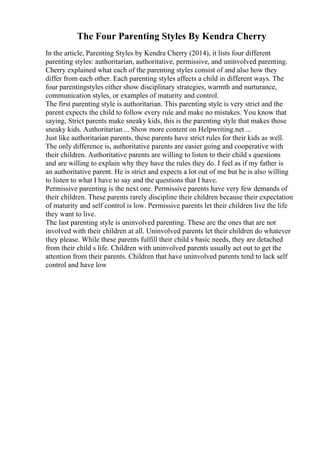 The Four Parenting Styles By Kendra Cherry
In the article, Parenting Styles by Kendra Cherry (2014), it lists four different
parenting styles: authoritarian, authoritative, permissive, and uninvolved parenting.
Cherry explained what each of the parenting styles consist of and also how they
differ from each other. Each parenting styles affects a child in different ways. The
four parentingstyles either show disciplinary strategies, warmth and nurturance,
communication styles, or examples of maturity and control.
The first parenting style is authoritarian. This parenting style is very strict and the
parent expects the child to follow every rule and make no mistakes. You know that
saying, Strict parents make sneaky kids, this is the parenting style that makes those
sneaky kids. Authoritarian ... Show more content on Helpwriting.net ...
Just like authoritarian parents, these parents have strict rules for their kids as well.
The only difference is, authoritative parents are easier going and cooperative with
their children. Authoritative parents are willing to listen to their child s questions
and are willing to explain why they have the rules they do. I feel as if my father is
an authoritative parent. He is strict and expects a lot out of me but he is also willing
to listen to what I have to say and the questions that I have.
Permissive parenting is the next one. Permissive parents have very few demands of
their children. These parents rarely discipline their children because their expectation
of maturity and self control is low. Permissive parents let their children live the life
they want to live.
The last parenting style is uninvolved parenting. These are the ones that are not
involved with their children at all. Uninvolved parents let their children do whatever
they please. While these parents fulfill their child s basic needs, they are detached
from their child s life. Children with uninvolved parents usually act out to get the
attention from their parents. Children that have uninvolved parents tend to lack self
control and have low
 