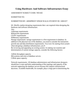 Using Hardware And Software Infrastructure Essay
ASSESSMENT SUBJECT CODE: WD 602
SUBMITTED TO:
SUBBMITTED BY: ARSHPREET SINGH WALIA STUDENT ID: 14081837
Q1: Briefly explain designing requirements that s are required when designing the
hardware and software infrastructure:
Ans:
A)Storage requirements
B)Network requirements
C)CPU requirements
D)Memory requirements
Storage requirement: storage requirement is a first requirement in database. In
addition to the physical size of the database, you need to consider the transaction
growth rate and data distribution requirements. You won t be starting from scratch
when designing a database infrastructure; you ll
Be reviewing and upgrading an existing system. In making our examine and
determination of current storage capacity, consider the following factors:
A)Disk throughput capacity.
B)Locations and roles of database servers.
C)Disk space capacity.
Network requirements: All database administrators and infrastructure designers
should have a nuts and bolts understanding of the topology and capacity of the
network supporting the database servers because this impacts infrastructural
decisions. Available bandwidth, for example, plays a large part in determining the
 