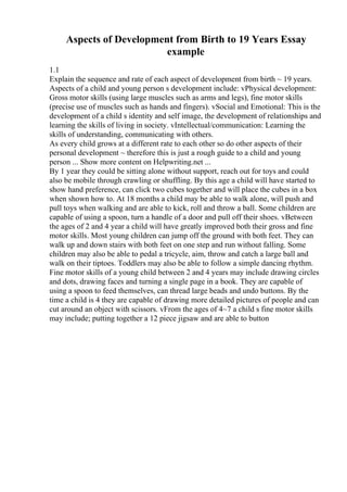 Aspects of Development from Birth to 19 Years Essay
example
1.1
Explain the sequence and rate of each aspect of development from birth ~ 19 years.
Aspects of a child and young person s development include: vPhysical development:
Gross motor skills (using large muscles such as arms and legs), fine motor skills
(precise use of muscles such as hands and fingers). vSocial and Emotional: This is the
development of a child s identity and self image, the development of relationships and
learning the skills of living in society. vIntellectual/communication: Learning the
skills of understanding, communicating with others.
As every child grows at a different rate to each other so do other aspects of their
personal development ~ therefore this is just a rough guide to a child and young
person ... Show more content on Helpwriting.net ...
By 1 year they could be sitting alone without support, reach out for toys and could
also be mobile through crawling or shuffling. By this age a child will have started to
show hand preference, can click two cubes together and will place the cubes in a box
when shown how to. At 18 months a child may be able to walk alone, will push and
pull toys when walking and are able to kick, roll and throw a ball. Some children are
capable of using a spoon, turn a handle of a door and pull off their shoes. vBetween
the ages of 2 and 4 year a child will have greatly improved both their gross and fine
motor skills. Most young children can jump off the ground with both feet. They can
walk up and down stairs with both feet on one step and run without falling. Some
children may also be able to pedal a tricycle, aim, throw and catch a large ball and
walk on their tiptoes. Toddlers may also be able to follow a simple dancing rhythm.
Fine motor skills of a young child between 2 and 4 years may include drawing circles
and dots, drawing faces and turning a single page in a book. They are capable of
using a spoon to feed themselves, can thread large beads and undo buttons. By the
time a child is 4 they are capable of drawing more detailed pictures of people and can
cut around an object with scissors. vFrom the ages of 4~7 a child s fine motor skills
may include; putting together a 12 piece jigsaw and are able to button
 