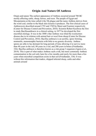 Origin And Nature Of Anthrax
Origin and nature The earliest appearance of Anthrax occurred around 700 BC
mostly affecting cattle, sheep, horses, and oxen. The people of Egypt and
Mesopotamia at the time called it the 5th plague and the name Anthrax derives from
the word coal, similar to the black skin leisures it produces. The first clinical cases of
Anthraxwere described around 1752 and 1769 by Maret and Fournier respectively
(Center for Disease Control and Prevention, 2016). Scientist Robert Kochwas the first
to study Bacillusanthracis in a clinical setting, in 1877 he developed the first
microbial etiology. It was in the 1800 s that Anthrax was titled the woolsorters
disease due to its relation with animal hair or wool from sheep (Center for Disease
Control and Prevention, 2016). Bacillus anthracis is an aerobic, spore forming,
nonmotile, monomorphic bacteria with little to no genetic diversity. Anthrax
spores are able to lay dormant for long periods of time allowing it to survive more
than 40 years in the soil, 80 years in a vial, and 200 years in bones (Friedlander,
336). Bacillus anthracis is therefore known as a risk group 3 organism (Agren et al.,
2014). This is part of what makes Anthrax such a risk, but more commonly Anthrax
contamination in the soil only lasts for a few months and rarely for more than a few
years when microbial competition exists in that soil (Friedlander, 336). It was
without this information that traders, shipped infected sheep, cattle and other
animals around
 