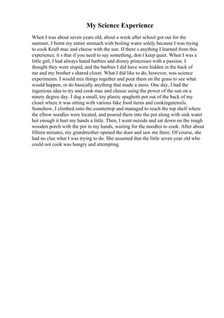My Science Experience
When I was about seven years old, about a week after school got out for the
summer, I burnt my entire stomach with boiling water solely because I was trying
to cook Kraft mac and cheese with the sun. If there s anything I learned from this
experience, it s that if you need to say something, don t keep quiet. When I was a
little girl, I had always hated barbies and disney princesses with a passion. I
thought they were stupid, and the barbies I did have were hidden in the back of
me and my brother s shared closet. What I did like to do, however, was science
experiments. I would mix things together and pour them on the grass to see what
would happen, or do basically anything that made a mess. One day, I had the
ingenious idea to try and cook mac and cheese using the power of the sun on a
ninety degree day. I dug a small, toy plastic spaghetti pot out of the back of my
closet where it was sitting with various fake food items and cookingutensils.
Somehow, I climbed onto the countertop and managed to reach the top shelf where
the elbow noodles were located, and poured them into the pot along with sink water
hot enough it hurt my hands a little. Then, I went outside and sat down on the rough
wooden porch with the pot in my hands, waiting for the noodles to cook. After about
fifteen minutes, my grandmother opened the door and saw me there. Of course, she
had no clue what I was trying to do. She assumed that the little seven year old who
could not cook was hungry and attempting
 