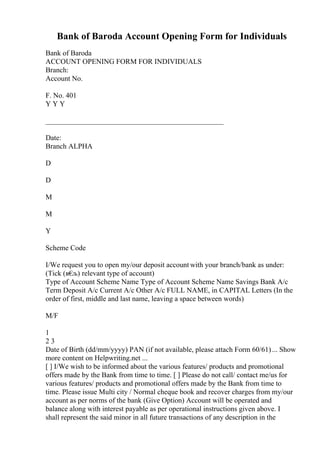 Bank of Baroda Account Opening Form for Individuals
Bank of Baroda
ACCOUNT OPENING FORM FOR INDIVIDUALS
Branch:
Account No.
F. No. 401
Y Y Y
_________________________________________________
Date:
Branch ALPHA
D
D
M
M
Y
Scheme Code
I/We request you to open my/our deposit account with your branch/bank as under:
(Tick (в€
љ) relevant type of account)
Type of Account Scheme Name Type of Account Scheme Name Savings Bank A/c
Term Deposit A/c Current A/c Other A/c FULL NAME, in CAPITAL Letters (In the
order of first, middle and last name, leaving a space between words)
M/F
1
2 3
Date of Birth (dd/mm/yyyy) PAN (if not available, please attach Form 60/61)... Show
more content on Helpwriting.net ...
[ ] I/We wish to be informed about the various features/ products and promotional
offers made by the Bank from time to time. [ ] Please do not call/ contact me/us for
various features/ products and promotional offers made by the Bank from time to
time. Please issue Multi city / Normal cheque book and recover charges from my/our
account as per norms of the bank (Give Option) Account will be operated and
balance along with interest payable as per operational instructions given above. I
shall represent the said minor in all future transactions of any description in the
 