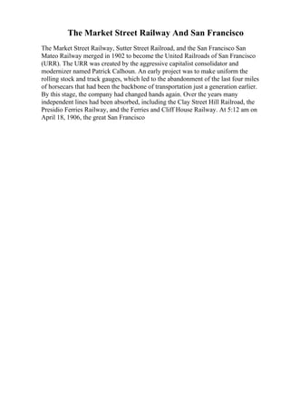 The Market Street Railway And San Francisco
The Market Street Railway, Sutter Street Railroad, and the San Francisco San
Mateo Railway merged in 1902 to become the United Railroads of San Francisco
(URR). The URR was created by the aggressive capitalist consolidator and
modernizer named Patrick Calhoun. An early project was to make uniform the
rolling stock and track gauges, which led to the abandonment of the last four miles
of horsecars that had been the backbone of transportation just a generation earlier.
By this stage, the company had changed hands again. Over the years many
independent lines had been absorbed, including the Clay Street Hill Railroad, the
Presidio Ferries Railway, and the Ferries and Cliff House Railway. At 5:12 am on
April 18, 1906, the great San Francisco
 