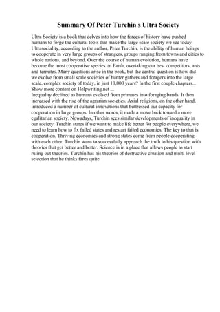 Summary Of Peter Turchin s Ultra Society
Ultra Society is a book that delves into how the forces of history have pushed
humans to forge the cultural tools that make the large scale society we see today.
Ultrasociality, according to the author, Peter Turchin, is the ability of human beings
to cooperate in very large groups of strangers, groups ranging from towns and cities to
whole nations, and beyond. Over the course of human evolution, humans have
become the most cooperative species on Earth, overtaking our best competitors, ants
and termites. Many questions arise in the book, but the central question is how did
we evolve from small scale societies of hunter gathers and foragers into the large
scale, complex society of today, in just 10,000 years? In the first couple chapters...
Show more content on Helpwriting.net ...
Inequality declined as humans evolved from primates into foraging bands. It then
increased with the rise of the agrarian societies. Axial religions, on the other hand,
introduced a number of cultural innovations that buttressed our capacity for
cooperation in large groups. In other words, it made a move back toward a more
egalitarian society. Nowadays, Turchin sees similar developments of inequality in
our society. Turchin states if we want to make life better for people everywhere, we
need to learn how to fix failed states and restart failed economies. The key to that is
cooperation. Thriving economies and strong states come from people cooperating
with each other. Turchin wans to successfully approach the truth to his question with
theories that get better and better. Science is in a place that allows people to start
ruling out theories. Turchin has his theories of destructive creation and multi level
selection that he thinks fares quite
 