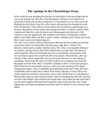 The Apology in the Cheeseburger Essay
In the weeks he was attending the precinct, he took pride in the knowledge that he
was never actually late (first day notwithstanding). However, now that he was
more than 2 hours late, he idly wondered if it was pointless to even show up at all.
Walking the few blocks from the coffee shop to the precinct (he thought he could
bribe the detective with coffee), he marveled at the fact that he could actually go a
precinct. Regardless of the reasons that brought him there, he liked it, and he really
wanted more than the weeks he had to serve doing paperwork (however, if he
could do it sans the paperwork, that would be even better). Feeling like a million
dollars when Mike didn t ask him to grab a visitor credential, just a barely there nod...
Show more content on Helpwriting.net ...
Yes. But I m too tired to fish for information. Between the last touches of the book
launch and Alexis I m drained He said, heaving a sigh. How s Alexis? The
detective asked and he couldn t help but smile. She s fine. I was actually talking to
my mother, and she told me that Alexis talked about you She did? The detective
asked surprised. When she remember the not so comfortable conversations with
her, she tried to ignore the warmth she felt in her cheeks. What did she.. uhm say
exactly? I don t know, apparently she was given the idea that we were dating or
something. Weird, huh. He said. As if She scoffed, never looking away from the
the papers in front of her. Hey! I would be a delight to date! I m not even going to
follow that line of conversation Anyway, where are Espo and Ryan? He asked
changing the subject. They re probably procrastinating somewhere They fell into a
comfortable silence while they worked. Rick tried to advance as many files as he
could, maybe he could have some spare time to talk with the boys or with detective
Beckett about the case they had just closed. After the finishing the third file, the boys
arrived to the bullpen with someone else beside them. He looked up and noted that it
was the same reporter that had interviewed him early in the morning. Hey Castle.
Apparently you forgot something home Ryan said. Or should we say someone Espo
added
 