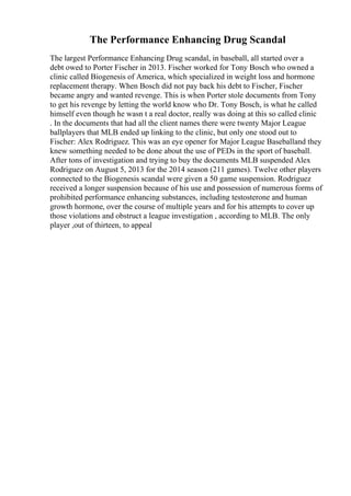 The Performance Enhancing Drug Scandal
The largest Performance Enhancing Drug scandal, in baseball, all started over a
debt owed to Porter Fischer in 2013. Fischer worked for Tony Bosch who owned a
clinic called Biogenesis of America, which specialized in weight loss and hormone
replacement therapy. When Bosch did not pay back his debt to Fischer, Fischer
became angry and wanted revenge. This is when Porter stole documents from Tony
to get his revenge by letting the world know who Dr. Tony Bosch, is what he called
himself even though he wasn t a real doctor, really was doing at this so called clinic
. In the documents that had all the client names there were twenty Major League
ballplayers that MLB ended up linking to the clinic, but only one stood out to
Fischer: Alex Rodriguez. This was an eye opener for Major League Baseballand they
knew something needed to be done about the use of PEDs in the sport of baseball.
After tons of investigation and trying to buy the documents MLB suspended Alex
Rodriguez on August 5, 2013 for the 2014 season (211 games). Twelve other players
connected to the Biogenesis scandal were given a 50 game suspension. Rodriguez
received a longer suspension because of his use and possession of numerous forms of
prohibited performance enhancing substances, including testosterone and human
growth hormone, over the course of multiple years and for his attempts to cover up
those violations and obstruct a league investigation , according to MLB. The only
player ,out of thirteen, to appeal
 