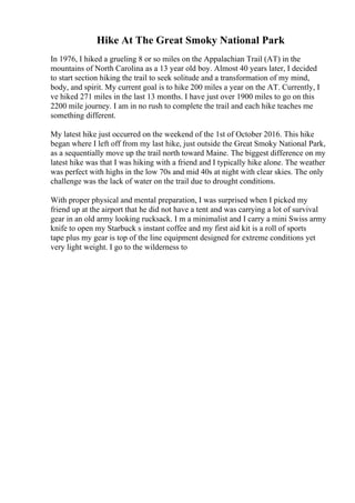 Hike At The Great Smoky National Park
In 1976, I hiked a grueling 8 or so miles on the Appalachian Trail (AT) in the
mountains of North Carolina as a 13 year old boy. Almost 40 years later, I decided
to start section hiking the trail to seek solitude and a transformation of my mind,
body, and spirit. My current goal is to hike 200 miles a year on the AT. Currently, I
ve hiked 271 miles in the last 13 months. I have just over 1900 miles to go on this
2200 mile journey. I am in no rush to complete the trail and each hike teaches me
something different.
My latest hike just occurred on the weekend of the 1st of October 2016. This hike
began where I left off from my last hike, just outside the Great Smoky National Park,
as a sequentially move up the trail north toward Maine. The biggest difference on my
latest hike was that I was hiking with a friend and I typically hike alone. The weather
was perfect with highs in the low 70s and mid 40s at night with clear skies. The only
challenge was the lack of water on the trail due to drought conditions.
With proper physical and mental preparation, I was surprised when I picked my
friend up at the airport that he did not have a tent and was carrying a lot of survival
gear in an old army looking rucksack. I m a minimalist and I carry a mini Swiss army
knife to open my Starbuck s instant coffee and my first aid kit is a roll of sports
tape plus my gear is top of the line equipment designed for extreme conditions yet
very light weight. I go to the wilderness to
 